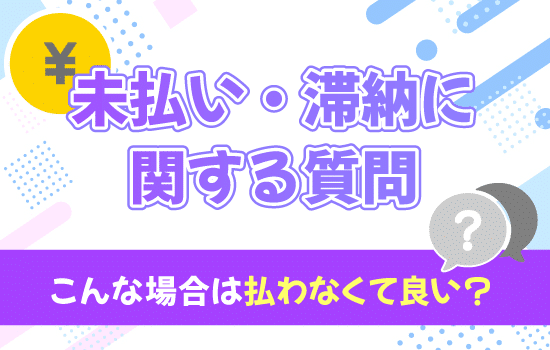 【未払い・滞納に関する質問!】こんな場合は払わなくて良い?